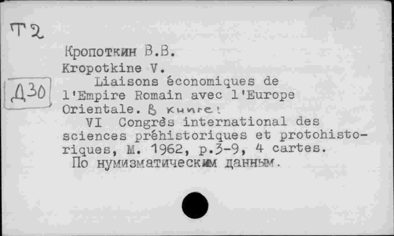 ﻿Кропоткин В.В.
Kropotkine V.
"ТЧ/О Liaisons économiques de
1’Empire Romain avec l’Europe
—----Orientale. & кмілге*.
VI Congrès international des sciences préhistoriques et protohistoriques, M. 1962, p.5-9, 4 cartes.
По нумизматическим данным.